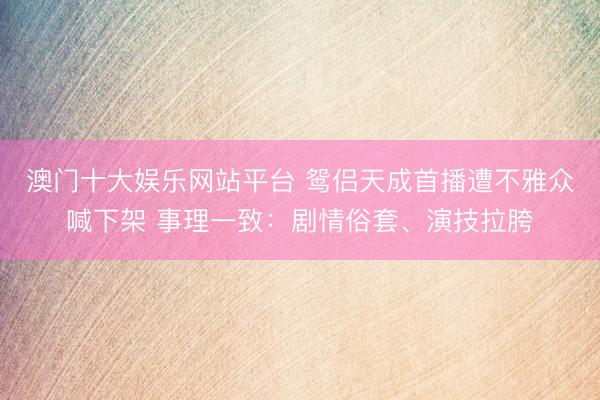 澳门十大娱乐网站平台 鸳侣天成首播遭不雅众喊下架 事理一致：剧情俗套、演技拉胯