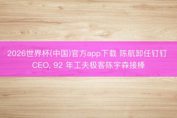 2026世界杯(中国)官方app下载 陈航卸任钉钉 CEO, 92 年工夫极客陈宇森接棒