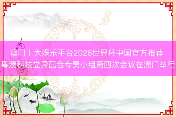 澳门十大娱乐平台2026世界杯中国官方推荐 粤澳科技立异配合专责小组第四次会议在澳门举行