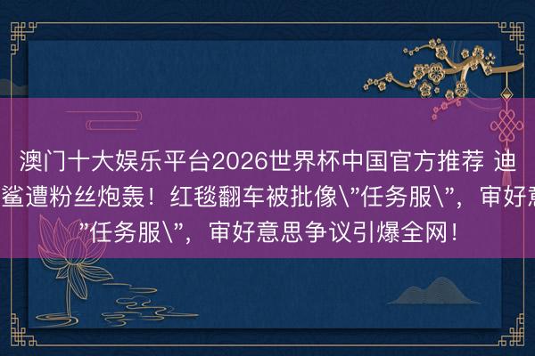 澳门十大娱乐平台2026世界杯中国官方推荐 迪丽热巴造型师闵塔鲨遭粉丝炮轰！红毯翻车被批像