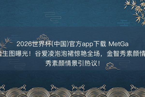 2026世界杯(中国)官方app下载 MetGala红毯怼脸生图曝光！谷爱凌泡泡裙惊艳全场，金智秀素颜情景引热议！