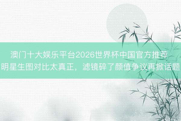 澳门十大娱乐平台2026世界杯中国官方推荐 明星生图对比太真正，滤镜碎了颜值争议再掀话题