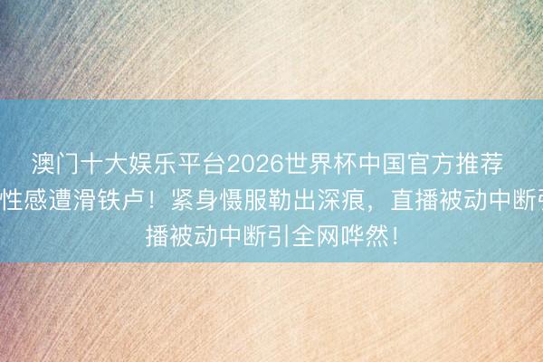 澳门十大娱乐平台2026世界杯中国官方推荐 田曦薇转型性感遭滑铁卢！紧身慑服勒出深痕，直播被动中断引全网哗然！