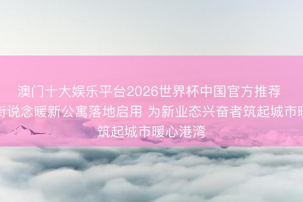 澳门十大娱乐平台2026世界杯中国官方推荐 潘家园街说念暖新公寓落地启用 为新业态兴奋者筑起城市暖心港湾