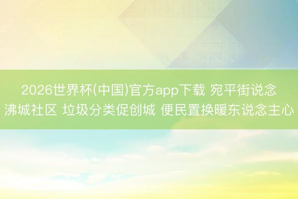 2026世界杯(中国)官方app下载 宛平街说念沸城社区 垃圾分类促创城 便民置换暖东说念主心
