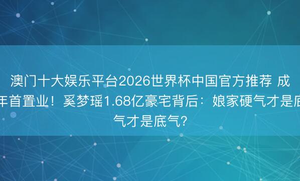 澳门十大娱乐平台2026世界杯中国官方推荐 成婚7年首置业！奚梦瑶1.68亿豪宅背后：娘家硬气才是底气？