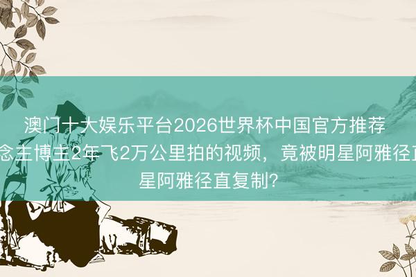 澳门十大娱乐平台2026世界杯中国官方推荐 素东说念主博主2年飞2万公里拍的视频,竟被明星阿雅径直复制?