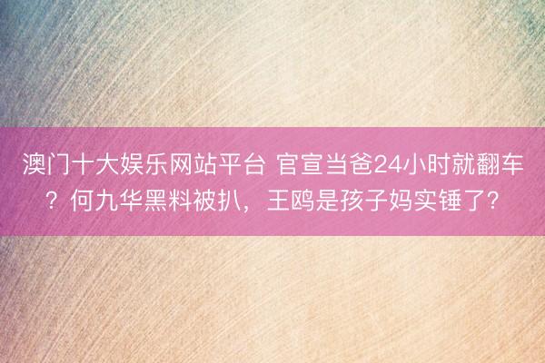 澳门十大娱乐网站平台 官宣当爸24小时就翻车？何九华黑料被扒，王鸥是孩子妈实锤了？