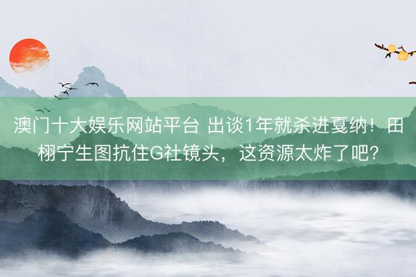 澳门十大娱乐网站平台 出谈1年就杀进戛纳!田栩宁生图抗住G社镜头,这资源太炸了吧?