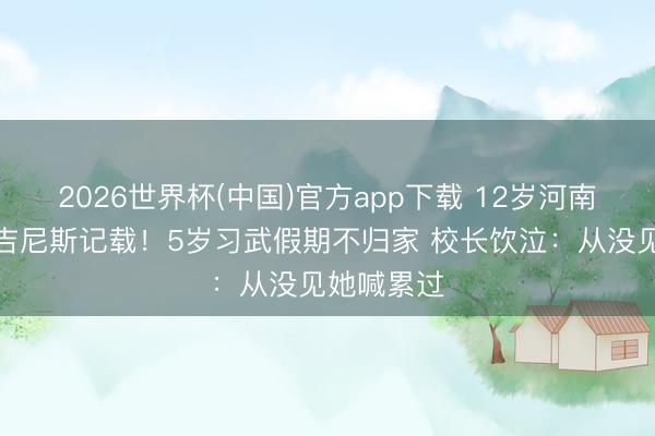 2026世界杯(中国)官方app下载 12岁河南女孩两破吉尼斯记载!5岁习武假期不归家 校长饮泣:从没见她喊累过