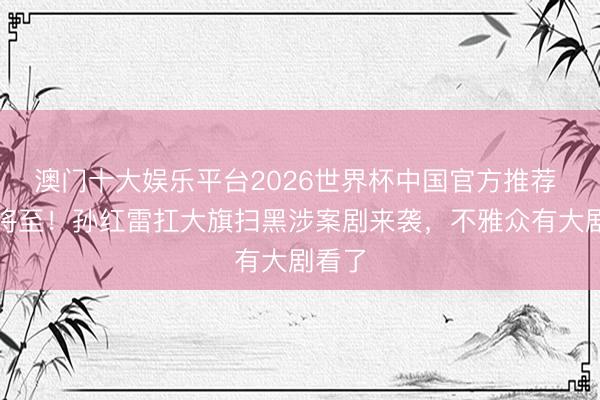 澳门十大娱乐平台2026世界杯中国官方推荐 首播将至！孙红雷扛大旗扫黑涉案剧来袭，不雅众有大剧看了