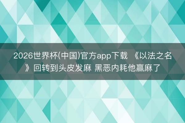 2026世界杯(中国)官方app下载 《以法之名》回转到头皮发麻 黑恶内耗他赢麻了