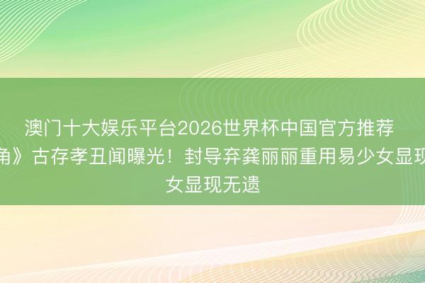 澳门十大娱乐平台2026世界杯中国官方推荐 《主角》古存孝丑闻曝光！封导弃龚丽丽重用易少女显现无遗