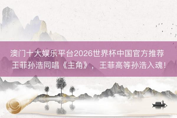 澳门十大娱乐平台2026世界杯中国官方推荐 王菲孙浩同唱《主角》，王菲高等孙浩入魂！