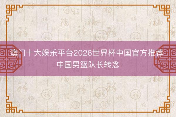 澳门十大娱乐平台2026世界杯中国官方推荐 中国男篮队长转念