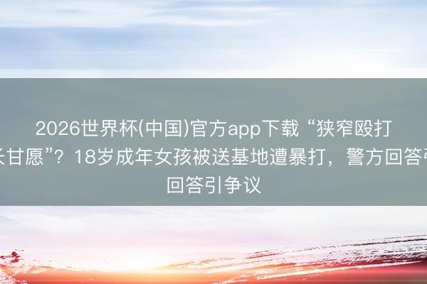 2026世界杯(中国)官方app下载 “狭窄殴打经家长甘愿”？18岁成年女孩被送基地遭暴打，警方回答引争议