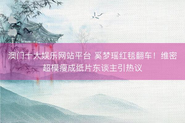 澳门十大娱乐网站平台 奚梦瑶红毯翻车！维密超模瘦成纸片东谈主引热议