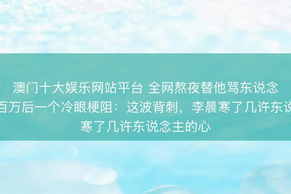 澳门十大娱乐网站平台 全网熬夜替他骂东说念主,涨粉百万后一个冷眼梗阻:这波背刺,李晨寒了几许东说念主的心