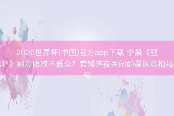 2026世界杯(中国)官方app下载 李晨《驱驰吧》翻冷眼怼不雅众?官博连夜关闭酌量区真相揭秘