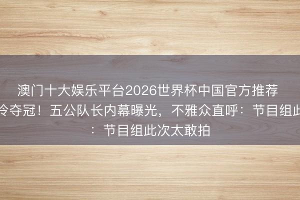 澳门十大娱乐平台2026世界杯中国官方推荐 叶童团爆冷夺冠！五公队长内幕曝光，不雅众直呼：节目组此次太敢拍
