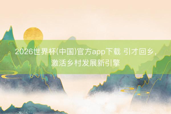2026世界杯(中国)官方app下载 引才回乡，激活乡村发展新引擎