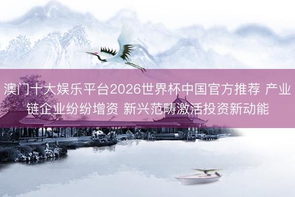 澳门十大娱乐平台2026世界杯中国官方推荐 产业链企业纷纷增资 新兴范畴激活投资新动能