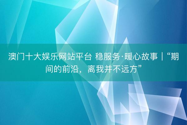 澳门十大娱乐网站平台 稳服务·暖心故事｜“期间的前沿，离我并不远方”