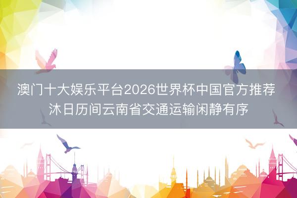 澳门十大娱乐平台2026世界杯中国官方推荐 沐日历间云南省交通运输闲静有序