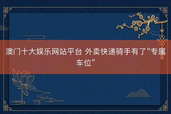 澳门十大娱乐网站平台 外卖快递骑手有了“专属车位”