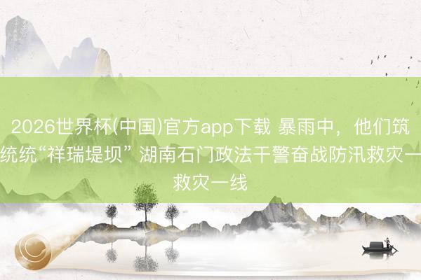 2026世界杯(中国)官方app下载 暴雨中，他们筑起统统“祥瑞堤坝” 湖南石门政法干警奋战防汛救灾一线