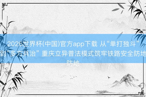 2026世界杯(中国)官方app下载 从“单打独斗”到“多方共治” 重庆立异普法模式筑牢铁路安全防地