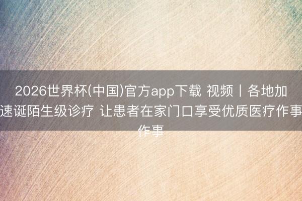 2026世界杯(中国)官方app下载 视频丨各地加速诞陌生级诊疗 让患者在家门口享受优质医疗作事