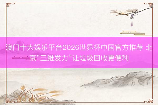 澳门十大娱乐平台2026世界杯中国官方推荐 北京“三维发力”让垃圾回收更便利