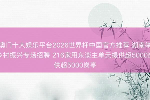 澳门十大娱乐平台2026世界杯中国官方推荐 湖南举行乡村振兴专场招聘 216家用东谈主单元提供超5000岗亭
