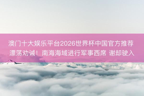 澳门十大娱乐平台2026世界杯中国官方推荐 漂荡劝诫！南海海域进行军事西席 谢却驶入