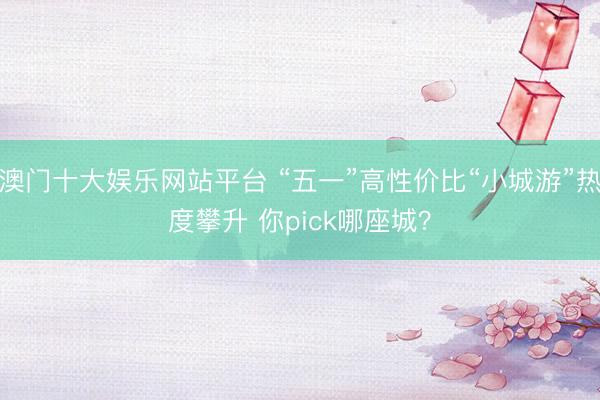 澳门十大娱乐网站平台 “五一”高性价比“小城游”热度攀升 你pick哪座城？
