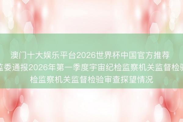 澳门十大娱乐平台2026世界杯中国官方推荐 中央纪委国度监委通报2026年第一季度宇宙纪检监察机关监督检验审查探望情况