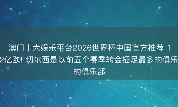 澳门十大娱乐平台2026世界杯中国官方推荐 18.2亿欧! 切尔西是以前五个赛季转会插足最多的俱乐部