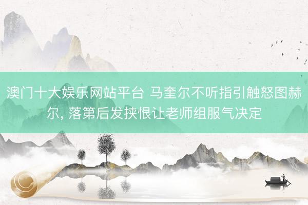 澳门十大娱乐网站平台 马奎尔不听指引触怒图赫尔， 落第后发挟恨让老师组服气决定