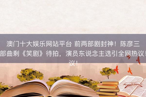 澳门十大娱乐网站平台 前两部剧封神！陈彦三部曲剩《笑剧》待拍，演员东说念主选引全网热议！
