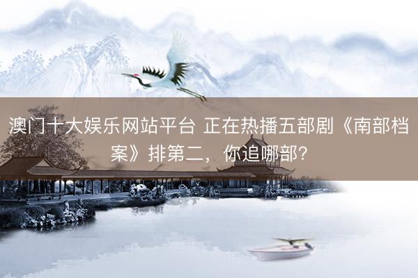 澳门十大娱乐网站平台 正在热播五部剧《南部档案》排第二，你追哪部？