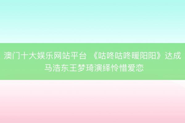 澳门十大娱乐网站平台 《咕咚咕咚暖阳阳》达成 马浩东王梦琦演绎怜惜爱恋