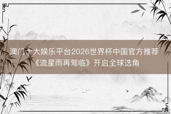 澳门十大娱乐平台2026世界杯中国官方推荐 《流星雨再驾临》开启全球选角