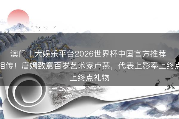 澳门十大娱乐平台2026世界杯中国官方推荐 薪火相传！唐嫣致意百岁艺术家卢燕，代表上影奉上终点礼物