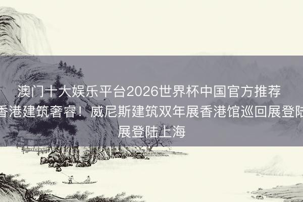 澳门十大娱乐平台2026世界杯中国官方推荐 展现香港建筑奢睿！威尼斯建筑双年展香港馆巡回展登陆上海