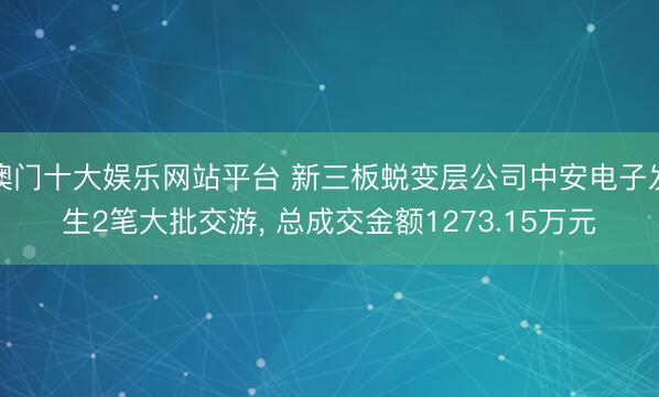 澳门十大娱乐网站平台 新三板蜕变层公司中安电子发生2笔大批交游， 总成交金额1273.15万元