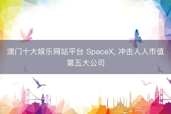 澳门十大娱乐网站平台 SpaceX, 冲击人人市值第五大公司