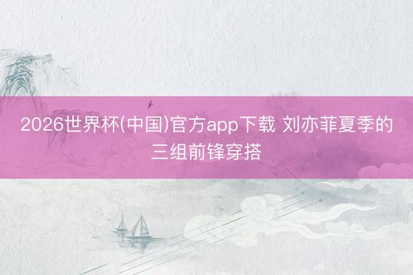 2026世界杯(中国)官方app下载 刘亦菲夏季的三组前锋穿搭