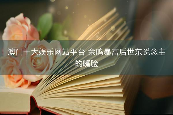 澳门十大娱乐网站平台 余鸣暴富后世东说念主的嘴脸