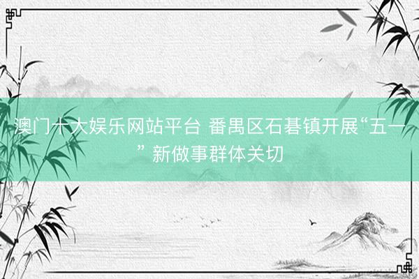 澳门十大娱乐网站平台 番禺区石碁镇开展“五一” 新做事群体关切